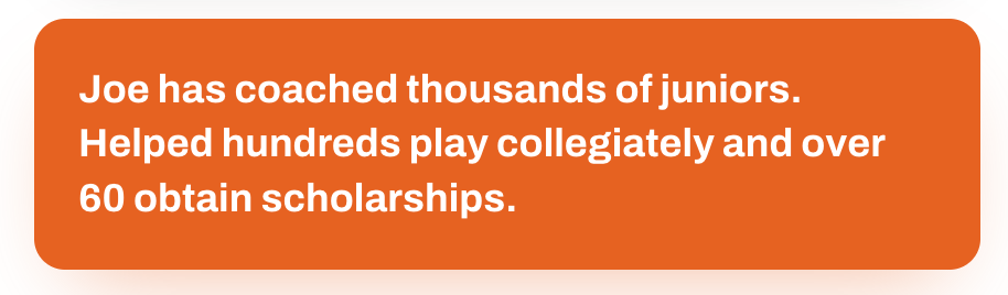Joe has coached thousands of juniors, helped hundreds play collegiately, and over 60 obtain scholarships.